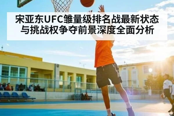 宋亚东UFC雏量级排名战最新状态与挑战权争夺前景深度全面分析